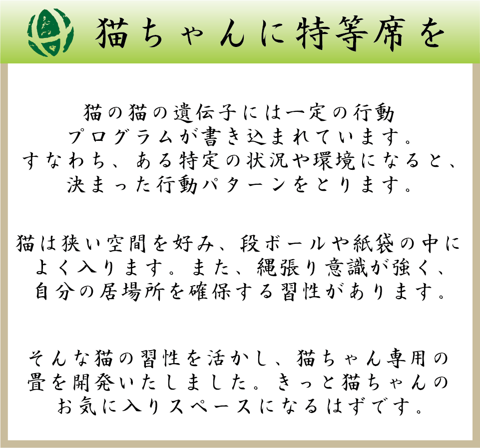 猫ちゃんに特等席を。猫の猫の遺伝子には一定の行動プログラムが書き込まれています。すなわち、ある特定の状況や環境になると、決まった行動パターンをとります。猫は狭い空間を好み、段ボールや紙袋の中によく入ります。また、縄張り意識が強く、自分の居場所を確保する習性があります。そんな猫の習性を活かし、猫ちゃん専用の畳を開発いたしました。きっと猫ちゃんのお気に入りスペースになるはずです。