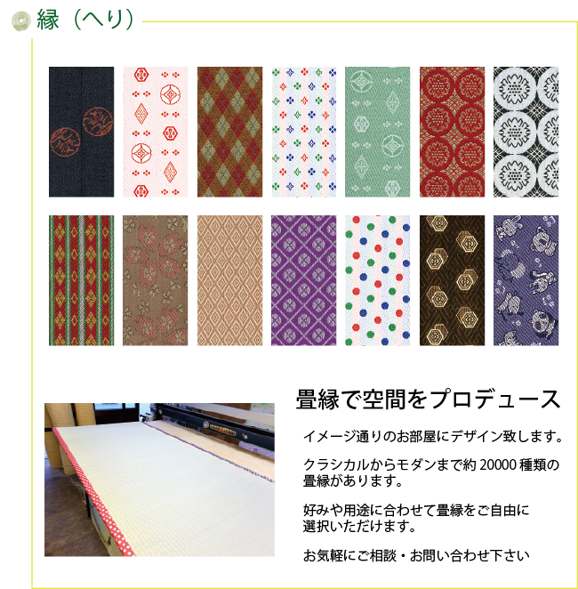 縁（縁）　畳縁で空間をプロデュース　イメージ通りのお部屋にデザイン致します。　クラシカルからモダンまで約20000種類の畳縁があります。　好みや用途に合わせて畳縁をご自由に選択いただけます。お気軽にご相談・お問い合わせ下さい