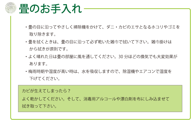 
・畳の目に沿ってやさしく掃除機をかけて、ダニ・カビのエサとなるホコリやゴミを取り除きます。　
・畳を拭くときは、畳の目に沿って必ず乾いた雑巾で拭いて下さい。雑巾掛けはから拭きが原則です。　
・よく晴れた日は畳の部屋に風を通してください。30分ほどの換気でも大変効果があります。　
・梅雨時期や湿度が高い時は、水を吸収しますので、除湿機やエアコンで湿度を下げてください。　
カビが生えてしまったら？　
よく乾かしてください。そして、消毒用アルコールや漂白剤を布にしみ込ませて拭き取って下さい。
				